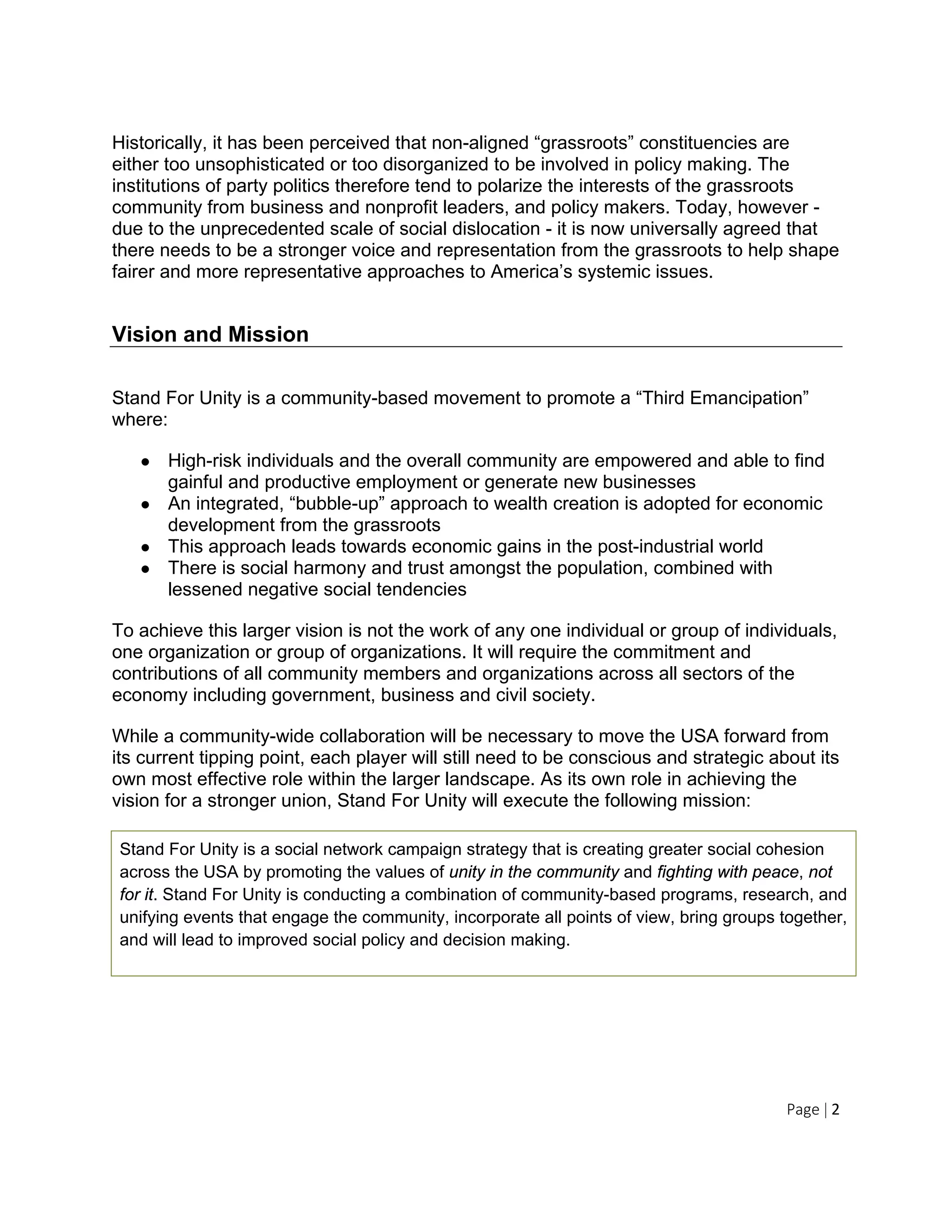 Page | 2
Historically, it has been perceived that non-aligned “grassroots” constituencies are
either too unsophisticated or too disorganized to be involved in policy making. The
institutions of party politics therefore tend to polarize the interests of the grassroots
community from business and nonprofit leaders, and policy makers. Today, however -
due to the unprecedented scale of social dislocation - it is now universally agreed that
there needs to be a stronger voice and representation from the grassroots to help shape
fairer and more representative approaches to America’s systemic issues.
Vision and Mission
Stand For Unity is a community-based movement to promote a “Third Emancipation”
where:
● High-risk individuals and the overall community are empowered and able to find
gainful and productive employment or generate new businesses
● An integrated, “bubble-up” approach to wealth creation is adopted for economic
development from the grassroots
● This approach leads towards economic gains in the post-industrial world
● There is social harmony and trust amongst the population, combined with
lessened negative social tendencies
To achieve this larger vision is not the work of any one individual or group of individuals,
one organization or group of organizations. It will require the commitment and
contributions of all community members and organizations across all sectors of the
economy including government, business and civil society.
While a community-wide collaboration will be necessary to move the USA forward from
its current tipping point, each player will still need to be conscious and strategic about its
own most effective role within the larger landscape. As its own role in achieving the
vision for a stronger union, Stand For Unity will execute the following mission:
Stand For Unity is a social network campaign strategy that is creating greater social cohesion
across the USA by promoting the values of unity in the community and fighting with peace, not
for it. Stand For Unity is conducting a combination of community-based programs, research, and
unifying events that engage the community, incorporate all points of view, bring groups together,
and will lead to improved social policy and decision making.
 