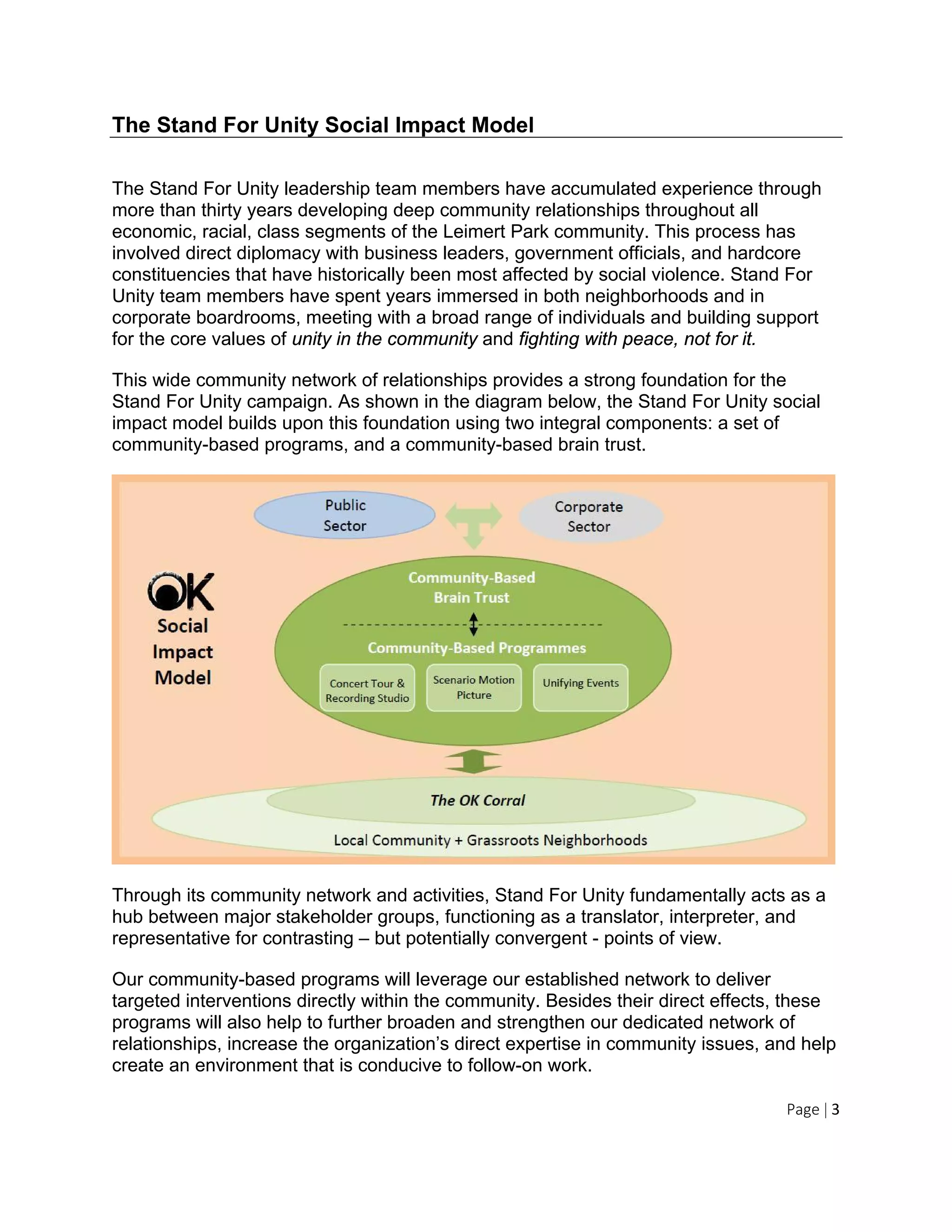 Page | 3
The Stand For Unity Social Impact Model
The Stand For Unity leadership team members have accumulated experience through
more than thirty years developing deep community relationships throughout all
economic, racial, class segments of the Leimert Park community. This process has
involved direct diplomacy with business leaders, government officials, and hardcore
constituencies that have historically been most affected by social violence. Stand For
Unity team members have spent years immersed in both neighborhoods and in
corporate boardrooms, meeting with a broad range of individuals and building support
for the core values of unity in the community and fighting with peace, not for it.
This wide community network of relationships provides a strong foundation for the
Stand For Unity campaign. As shown in the diagram below, the Stand For Unity social
impact model builds upon this foundation using two integral components: a set of
community-based programs, and a community-based brain trust.
Through its community network and activities, Stand For Unity fundamentally acts as a
hub between major stakeholder groups, functioning as a translator, interpreter, and
representative for contrasting – but potentially convergent - points of view.
Our community-based programs will leverage our established network to deliver
targeted interventions directly within the community. Besides their direct effects, these
programs will also help to further broaden and strengthen our dedicated network of
relationships, increase the organization’s direct expertise in community issues, and help
create an environment that is conducive to follow-on work.
 
