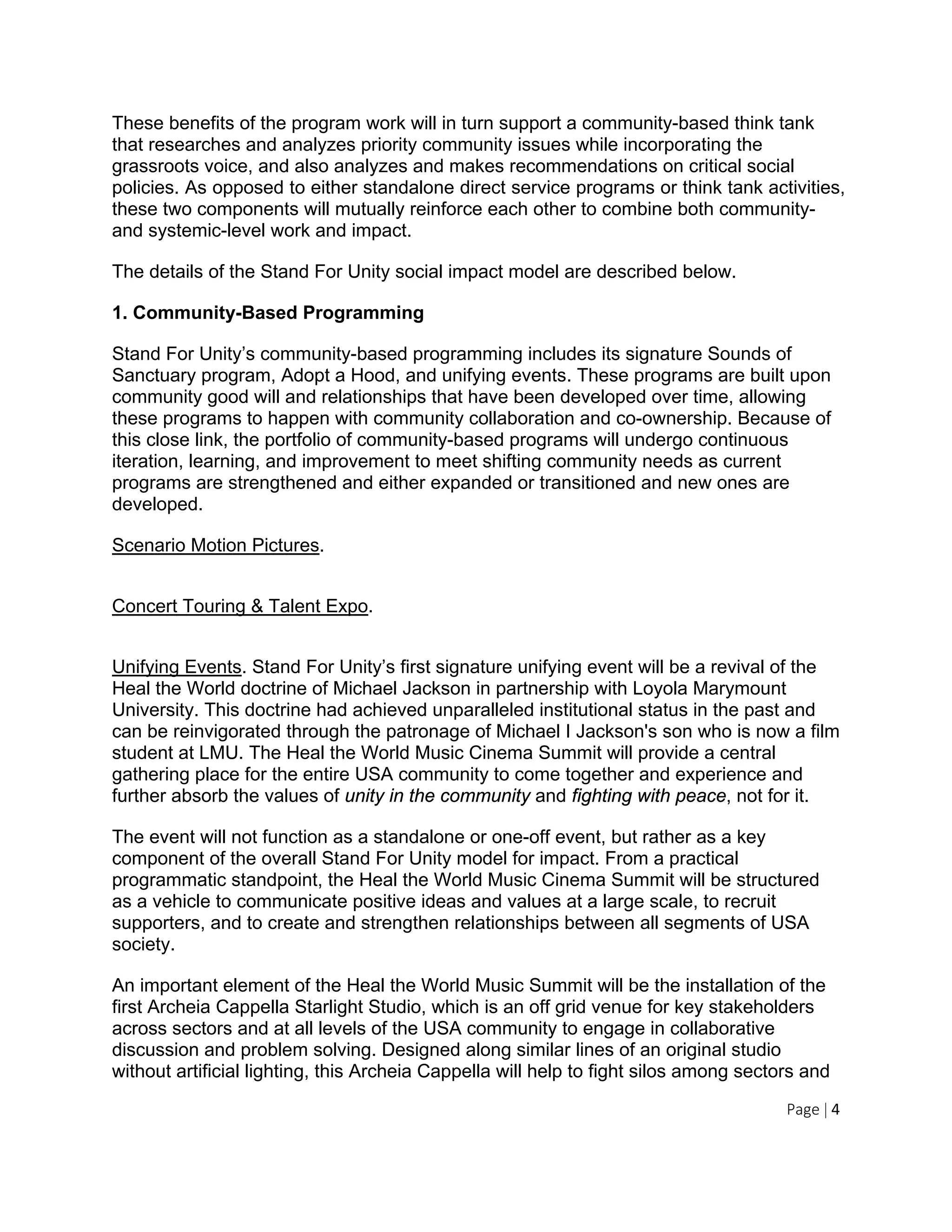 Page | 4
These benefits of the program work will in turn support a community-based think tank
that researches and analyzes priority community issues while incorporating the
grassroots voice, and also analyzes and makes recommendations on critical social
policies. As opposed to either standalone direct service programs or think tank activities,
these two components will mutually reinforce each other to combine both community-
and systemic-level work and impact.
The details of the Stand For Unity social impact model are described below.
1. Community-Based Programming
Stand For Unity’s community-based programming includes its signature Sounds of
Sanctuary program, Adopt a Hood, and unifying events. These programs are built upon
community good will and relationships that have been developed over time, allowing
these programs to happen with community collaboration and co-ownership. Because of
this close link, the portfolio of community-based programs will undergo continuous
iteration, learning, and improvement to meet shifting community needs as current
programs are strengthened and either expanded or transitioned and new ones are
developed.
Scenario Motion Pictures.
Concert Touring & Talent Expo.
Unifying Events. Stand For Unity’s first signature unifying event will be a revival of the
Heal the World doctrine of Michael Jackson in partnership with Loyola Marymount
University. This doctrine had achieved unparalleled institutional status in the past and
can be reinvigorated through the patronage of Michael I Jackson's son who is now a film
student at LMU. The Heal the World Music Cinema Summit will provide a central
gathering place for the entire USA community to come together and experience and
further absorb the values of unity in the community and fighting with peace, not for it.
The event will not function as a standalone or one-off event, but rather as a key
component of the overall Stand For Unity model for impact. From a practical
programmatic standpoint, the Heal the World Music Cinema Summit will be structured
as a vehicle to communicate positive ideas and values at a large scale, to recruit
supporters, and to create and strengthen relationships between all segments of USA
society.
An important element of the Heal the World Music Summit will be the installation of the
first Archeia Cappella Starlight Studio, which is an off grid venue for key stakeholders
across sectors and at all levels of the USA community to engage in collaborative
discussion and problem solving. Designed along similar lines of an original studio
without artificial lighting, this Archeia Cappella will help to fight silos among sectors and
 