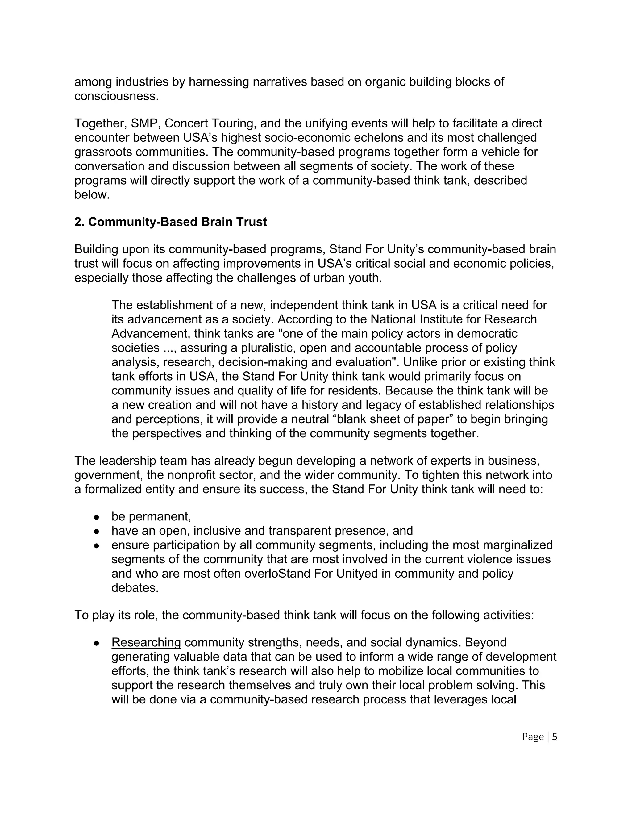 Page | 5
among industries by harnessing narratives based on organic building blocks of
consciousness.
Together, SMP, Concert Touring, and the unifying events will help to facilitate a direct
encounter between USA’s highest socio-economic echelons and its most challenged
grassroots communities. The community-based programs together form a vehicle for
conversation and discussion between all segments of society. The work of these
programs will directly support the work of a community-based think tank, described
below.
2. Community-Based Brain Trust
Building upon its community-based programs, Stand For Unity’s community-based brain
trust will focus on affecting improvements in USA’s critical social and economic policies,
especially those affecting the challenges of urban youth.
The establishment of a new, independent think tank in USA is a critical need for
its advancement as a society. According to the National Institute for Research
Advancement, think tanks are "one of the main policy actors in democratic
societies ..., assuring a pluralistic, open and accountable process of policy
analysis, research, decision-making and evaluation". Unlike prior or existing think
tank efforts in USA, the Stand For Unity think tank would primarily focus on
community issues and quality of life for residents. Because the think tank will be
a new creation and will not have a history and legacy of established relationships
and perceptions, it will provide a neutral “blank sheet of paper” to begin bringing
the perspectives and thinking of the community segments together.
The leadership team has already begun developing a network of experts in business,
government, the nonprofit sector, and the wider community. To tighten this network into
a formalized entity and ensure its success, the Stand For Unity think tank will need to:
● be permanent,
● have an open, inclusive and transparent presence, and
● ensure participation by all community segments, including the most marginalized
segments of the community that are most involved in the current violence issues
and who are most often overloStand For Unityed in community and policy
debates.
To play its role, the community-based think tank will focus on the following activities:
● Researching community strengths, needs, and social dynamics. Beyond
generating valuable data that can be used to inform a wide range of development
efforts, the think tank’s research will also help to mobilize local communities to
support the research themselves and truly own their local problem solving. This
will be done via a community-based research process that leverages local
 
