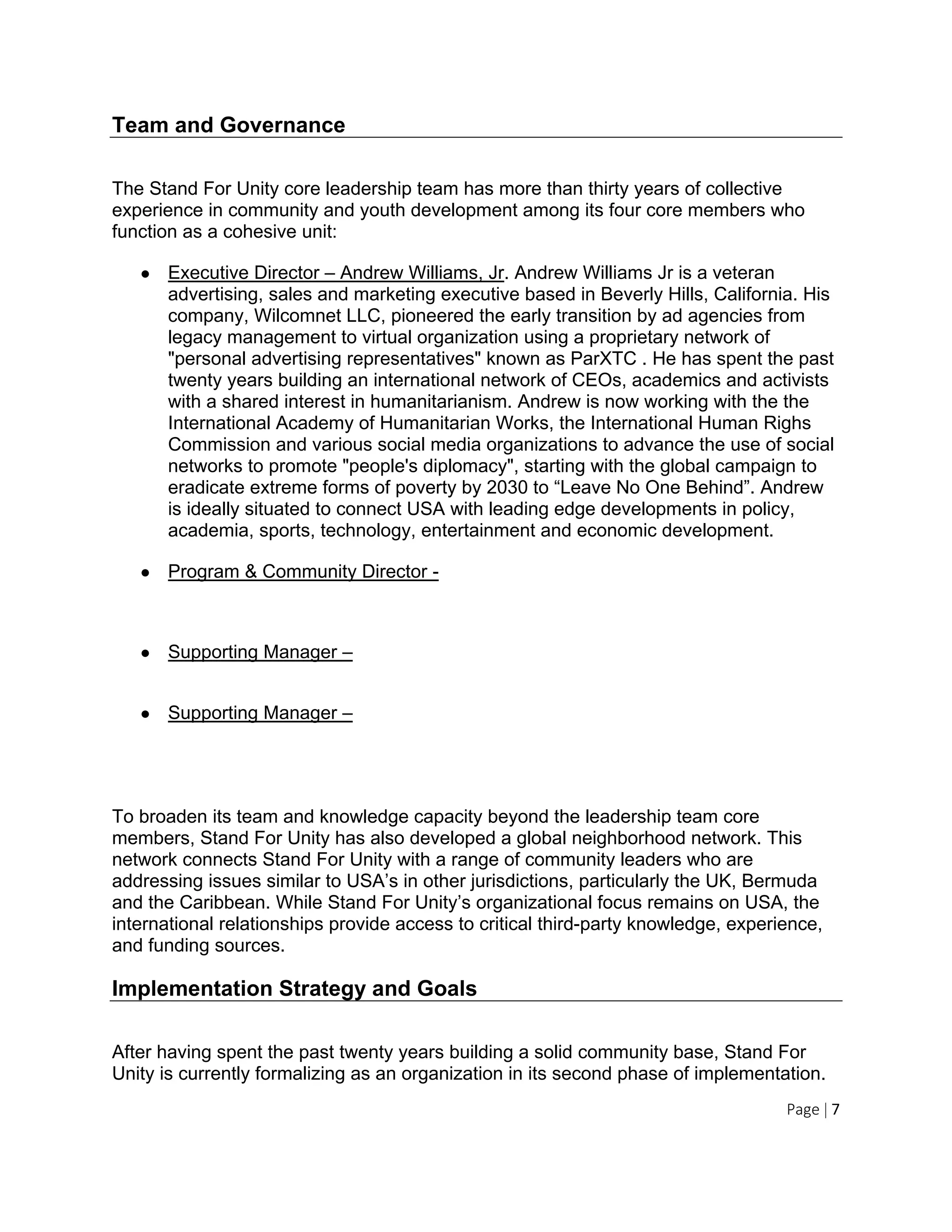Page | 7
Team and Governance
The Stand For Unity core leadership team has more than thirty years of collective
experience in community and youth development among its four core members who
function as a cohesive unit:
● Executive Director – Andrew Williams, Jr. Andrew Williams Jr is a veteran
advertising, sales and marketing executive based in Beverly Hills, California. His
company, Wilcomnet LLC, pioneered the early transition by ad agencies from
legacy management to virtual organization using a proprietary network of
"personal advertising representatives" known as ParXTC . He has spent the past
twenty years building an international network of CEOs, academics and activists
with a shared interest in humanitarianism. Andrew is now working with the the
International Academy of Humanitarian Works, the International Human Righs
Commission and various social media organizations to advance the use of social
networks to promote "people's diplomacy", starting with the global campaign to
eradicate extreme forms of poverty by 2030 to “Leave No One Behind”. Andrew
is ideally situated to connect USA with leading edge developments in policy,
academia, sports, technology, entertainment and economic development.
● Program & Community Director -
● Supporting Manager –
● Supporting Manager –
To broaden its team and knowledge capacity beyond the leadership team core
members, Stand For Unity has also developed a global neighborhood network. This
network connects Stand For Unity with a range of community leaders who are
addressing issues similar to USA’s in other jurisdictions, particularly the UK, Bermuda
and the Caribbean. While Stand For Unity’s organizational focus remains on USA, the
international relationships provide access to critical third-party knowledge, experience,
and funding sources.
Implementation Strategy and Goals
After having spent the past twenty years building a solid community base, Stand For
Unity is currently formalizing as an organization in its second phase of implementation.
 