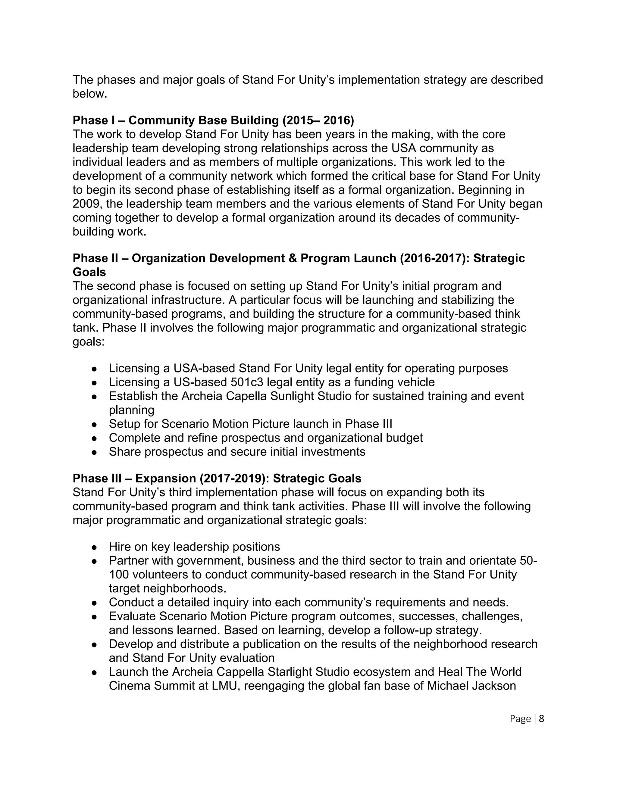 Page | 8
The phases and major goals of Stand For Unity’s implementation strategy are described
below.
Phase I – Community Base Building (2015– 2016)
The work to develop Stand For Unity has been years in the making, with the core
leadership team developing strong relationships across the USA community as
individual leaders and as members of multiple organizations. This work led to the
development of a community network which formed the critical base for Stand For Unity
to begin its second phase of establishing itself as a formal organization. Beginning in
2009, the leadership team members and the various elements of Stand For Unity began
coming together to develop a formal organization around its decades of community-
building work.
Phase II – Organization Development & Program Launch (2016-2017): Strategic
Goals
The second phase is focused on setting up Stand For Unity’s initial program and
organizational infrastructure. A particular focus will be launching and stabilizing the
community-based programs, and building the structure for a community-based think
tank. Phase II involves the following major programmatic and organizational strategic
goals:
● Licensing a USA-based Stand For Unity legal entity for operating purposes
● Licensing a US-based 501c3 legal entity as a funding vehicle
● Establish the Archeia Capella Sunlight Studio for sustained training and event
planning
● Setup for Scenario Motion Picture launch in Phase III
● Complete and refine prospectus and organizational budget
● Share prospectus and secure initial investments
Phase III – Expansion (2017-2019): Strategic Goals
Stand For Unity’s third implementation phase will focus on expanding both its
community-based program and think tank activities. Phase III will involve the following
major programmatic and organizational strategic goals:
● Hire on key leadership positions
● Partner with government, business and the third sector to train and orientate 50-
100 volunteers to conduct community-based research in the Stand For Unity
target neighborhoods.
● Conduct a detailed inquiry into each community’s requirements and needs.
● Evaluate Scenario Motion Picture program outcomes, successes, challenges,
and lessons learned. Based on learning, develop a follow-up strategy.
● Develop and distribute a publication on the results of the neighborhood research
and Stand For Unity evaluation
● Launch the Archeia Cappella Starlight Studio ecosystem and Heal The World
Cinema Summit at LMU, reengaging the global fan base of Michael Jackson
 