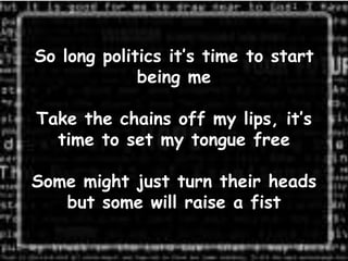 So long politics it’s time to start
             being me

Take the chains off my lips, it’s
  time to set my tongue free

Some might just turn their heads
   but some will raise a fist
 