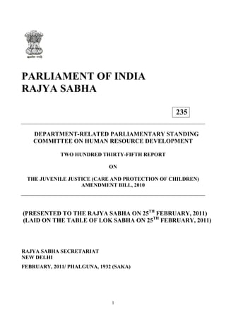 1
PARLIAMENT OF INDIA
RAJYA SABHA
DEPARTMENT-RELATED PARLIAMENTARY STANDING
COMMITTEE ON HUMAN RESOURCE DEVELOPMENT
TWO HUNDRED THIRTY-FIFTH REPORT
ON
THE JUVENILE JUSTICE (CARE AND PROTECTION OF CHILDREN)
AMENDMENT BILL, 2010
(PRESENTED TO THE RAJYA SABHA ON 25TH
FEBRUARY, 2011)
(LAID ON THE TABLE OF LOK SABHA ON 25TH
FEBRUARY, 2011)
RAJYA SABHA SECRETARIAT
NEW DELHI
FEBRUARY, 2011/ PHALGUNA, 1932 (SAKA)
235
 