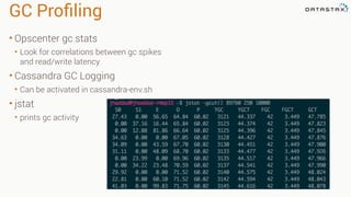 GC Proﬁling
• Opscenter gc stats
• Look for correlations between gc spikes
and read/write latency
• Cassandra GC Logging
• Can be activated in cassandra-env.sh
• jstat
• prints gc activity
 