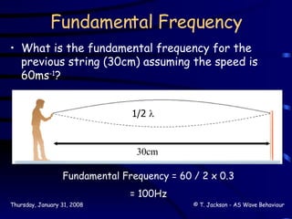 Fundamental Frequency What is the fundamental frequency for the previous string (30cm) assuming the speed is 60ms -1 ? 1/2   30cm Fundamental Frequency = 60 / 2 x 0.3 = 100Hz 