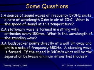 Some Questions 1.A source of sound waves of frequency 570Hz emits a note of wavelength 0.6m in air at 20 o C.  What is the speed of sound at this temperature? 2.A stationary wave is formed in a string with antinodes every 150mm.  What is the wavelength of the standing wave? 3.A loudspeaker points directly at a wall 3m away and emits a note of frequency 680Hz.  A standing wave is formed.  If the speed is 340m/s what will be the separation between minimum intensities (nodes)? 