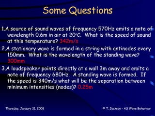 Some Questions 1.A source of sound waves of frequency 570Hz emits a note of wavelength 0.6m in air at 20 o C.  What is the speed of sound at this temperature?  342m/s 2.A stationary wave is formed in a string with antinodes every 150mm.  What is the wavelength of the standing wave?  300mm 3.A loudspeaker points directly at a wall 3m away and emits a note of frequency 680Hz.  A standing wave is formed.  If the speed is 340m/s what will be the separation between minimum intensities (nodes)?  0.25m 