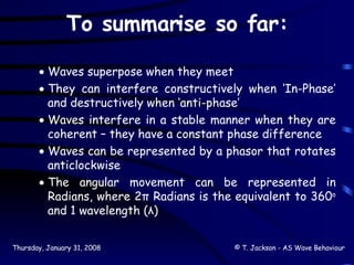 To summarise so far: Waves superpose when they meet They can interfere constructively when ‘In-Phase’ and destructively when ‘anti-phase’ Waves interfere in a stable manner when they are coherent – they have a constant phase difference Waves can be represented by a phasor that rotates anticlockwise The angular movement can be represented in Radians, where 2π Radians is the equivalent to 360 o  and 1 wavelength (λ) 