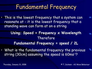 Fundamental Frequency This is the lowest frequency that a system can resonate at - it is the lowest frequency that a standing wave can form at on a string Using; Speed = Frequency x Wavelength Therefore Fundamental Frequency = speed / 2L What is the fundamental frequency the previous string (30cm) assuming the speed is 60ms -1 ? 