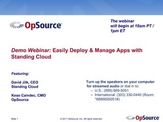The webinar
                                                                 will begin at 10am PT /
                                                                 1pm ET



Demo Webinar: Easily Deploy & Manage Apps with
Standing Cloud

Featuring:

David Jilk, CEO                              Turn up the speakers on your computer
Standing Cloud                               for streamed audio or dial in to:
                                               – U.S.: (888) 669-5051
Keao Caindec, CMO                              – International: (303) 330-0440 (Room:
OpSource                                          *8886695051#)




Slide 1             © 2011 OpSource, Inc. All rights reserved.
 