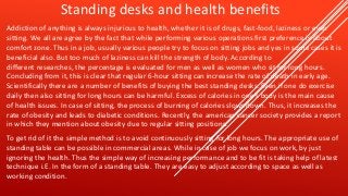 Standing desks and health benefits
Addiction of anything is always injurious to health, whether it is of drugs, fast-food, laziness or even
sitting. We all are agree by the fact that while performing various operations first preference is about
comfort zone. Thus in a job, usually various people try to focus on sitting jobs and yes in some cases it is
beneficial also. But too much of laziness can kill the strength of body. According to
different researches, the percentage is evaluated for men as well as women who sit for long hours.
Concluding from it, this is clear that regular 6-hour sitting can increase the rate of death in early age.
Scientifically there are a number of benefits of buying the best standing desks. Even if one do exercise
daily then also sitting for long hours can be harmful. Excess of calories in one’s body is the main cause
of health issues. In case of sitting, the process of burning of calories slows down. Thus, it increases the
rate of obesity and leads to diabetic conditions. Recently, the american cancer society provides a report
in which they mention about obesity due to regular sitting positions.
To get rid of it the simple method is to avoid continuously sitting for long hours. The appropriate use of
standing table can be possible in commercial areas. While in case of job we focus on work, by just
ignoring the health. Thus the simple way of increasing performance and to be fit is taking help of latest
technique i.E. In the form of a standing table. They are easy to adjust according to space as well as
working condition.
 