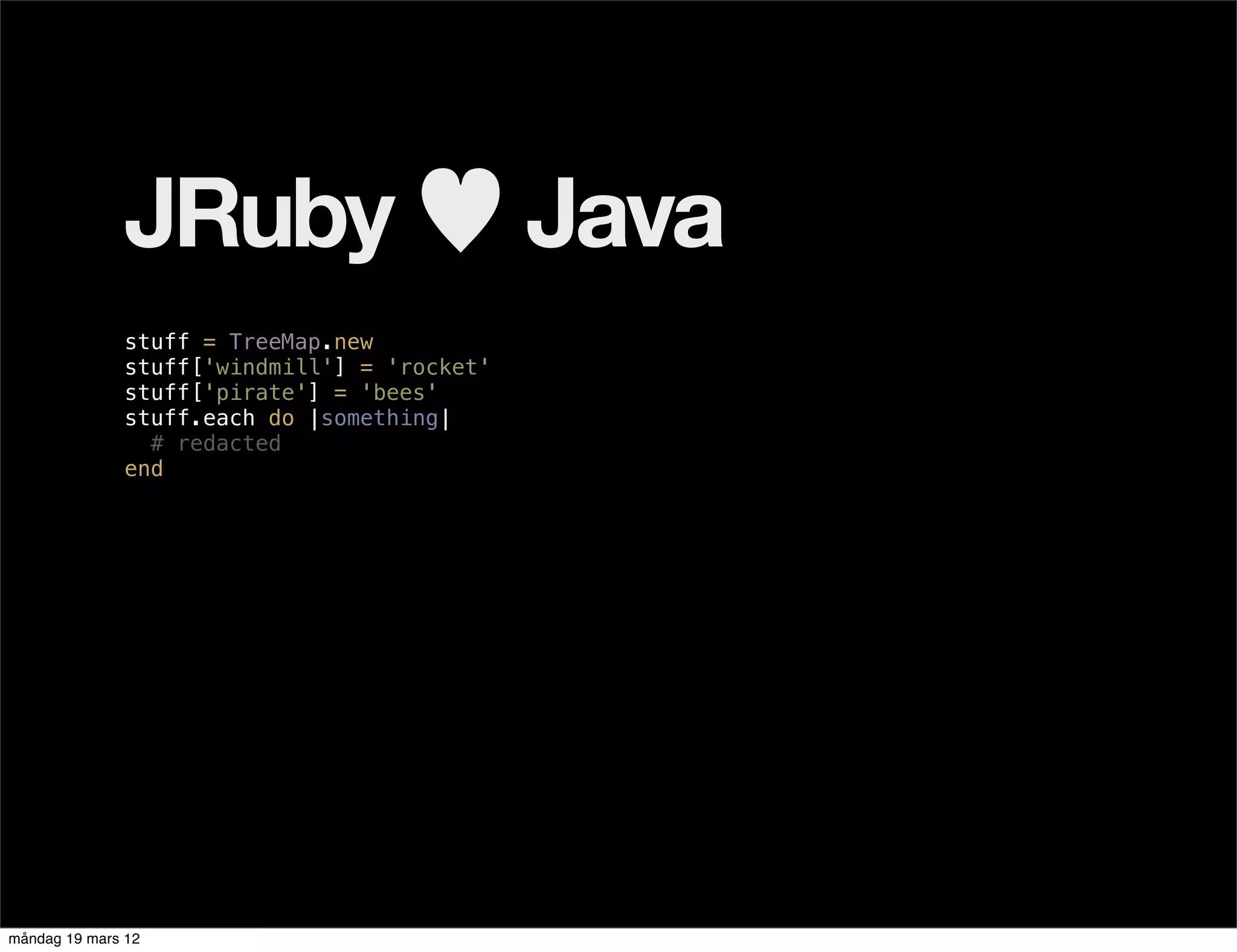 JRuby ♥ Java
              stuff = TreeMap.new
              stuff['windmill'] = 'rocket'
              stuff['pirate'] = 'bees'
              stuff.each do |something|
                # redacted
              end




måndag 19 mars 12
 