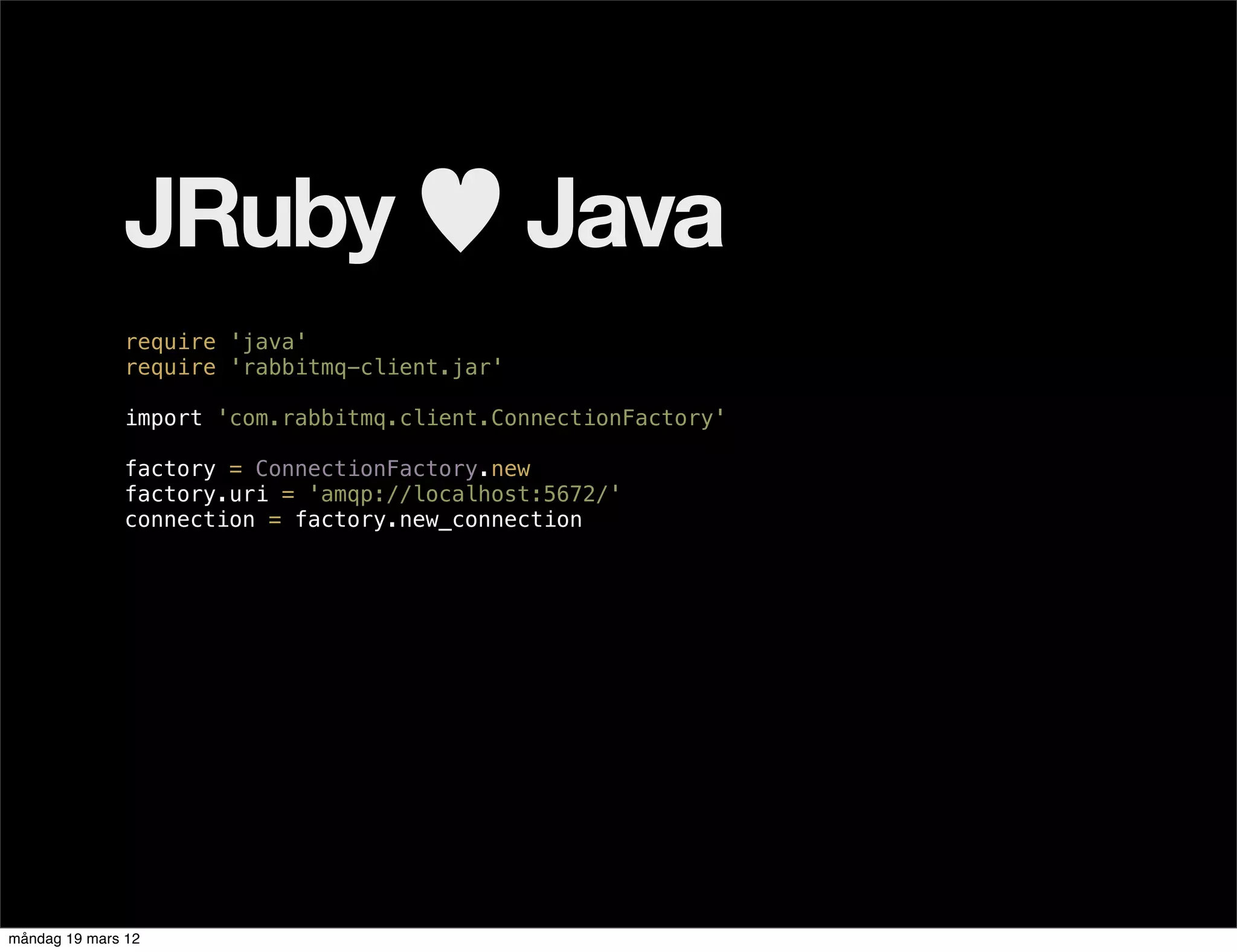 JRuby ♥ Java
              require 'java'
              require 'rabbitmq-client.jar'

              import 'com.rabbitmq.client.ConnectionFactory'

              factory = ConnectionFactory.new
              factory.uri = 'amqp://localhost:5672/'
              connection = factory.new_connection




måndag 19 mars 12
 
