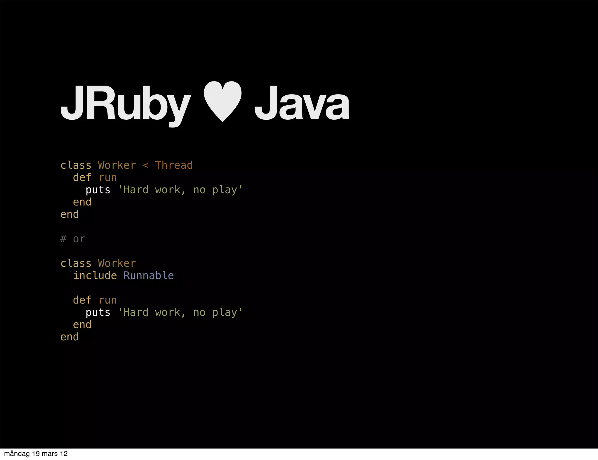 JRuby ♥ Java
              class Worker < Thread
                def run
                  puts 'Hard work, no play'
                end
              end

              # or

              class Worker
                include Runnable

                def run
                  puts 'Hard work, no play'
                end
              end




måndag 19 mars 12
 