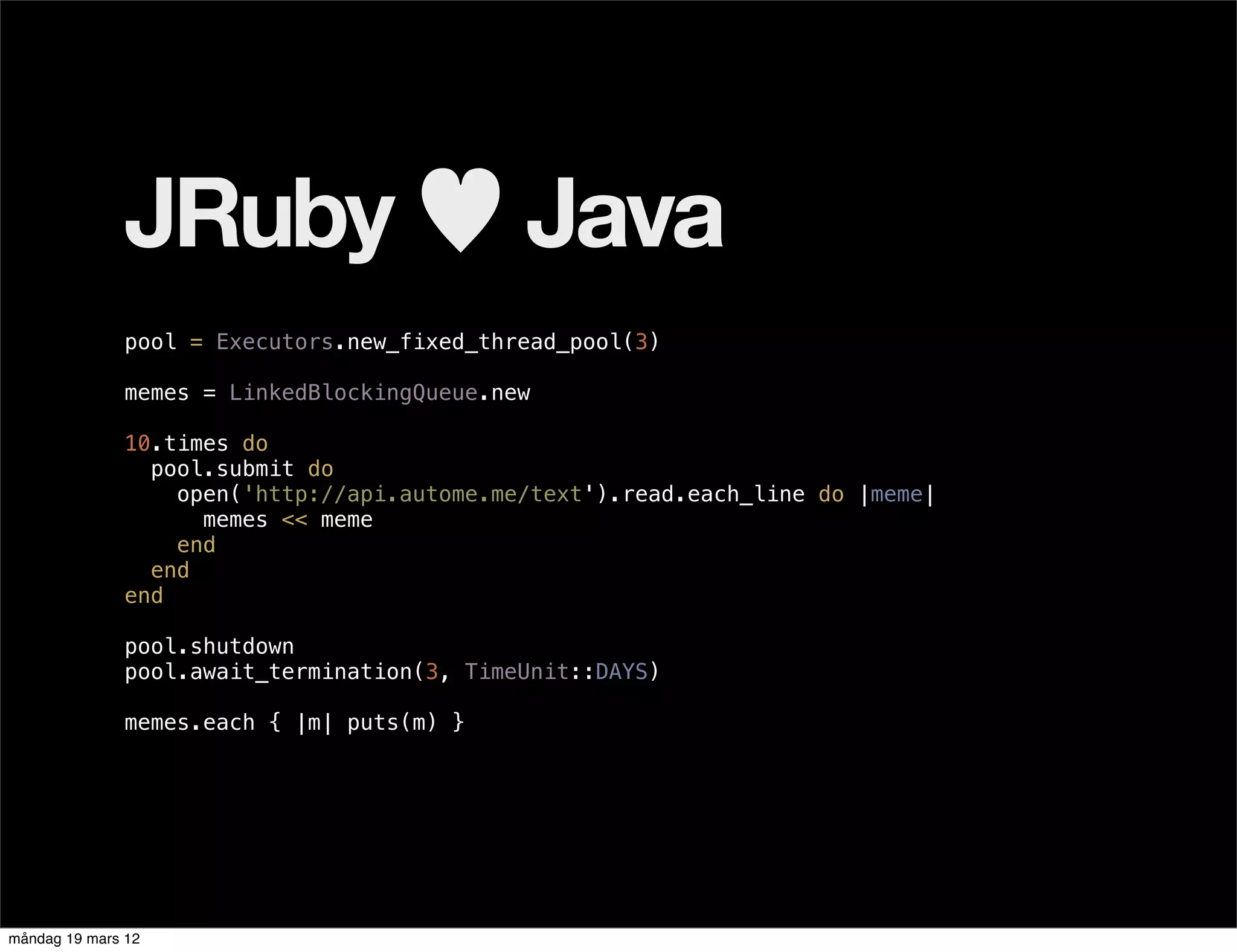 JRuby ♥ Java
              pool = Executors.new_fixed_thread_pool(3)

              memes = LinkedBlockingQueue.new

              10.times do
                pool.submit do
                  open('http://api.autome.me/text').read.each_line do |meme|
                    memes << meme
                  end
                end
              end

              pool.shutdown
              pool.await_termination(3, TimeUnit::DAYS)

              memes.each { |m| puts(m) }




måndag 19 mars 12
 