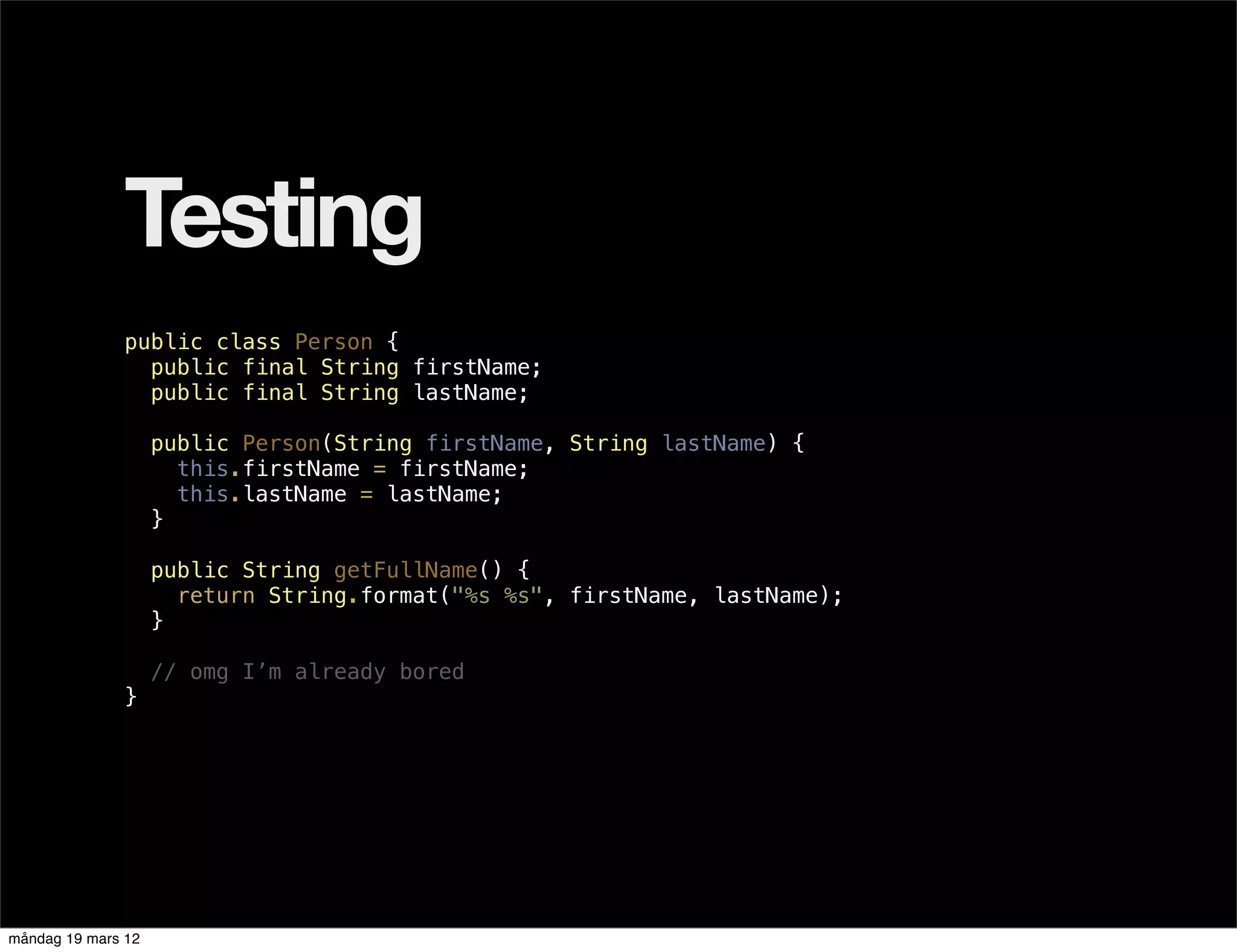 Testing
              public class Person {
                public final String firstName;
                public final String lastName;

                    public Person(String firstName, String lastName) {
                      this.firstName = firstName;
                      this.lastName = lastName;
                    }

                    public String getFullName() {
                      return String.format("%s %s", firstName, lastName);
                    }

                    // omg I’m already bored
              }




måndag 19 mars 12
 