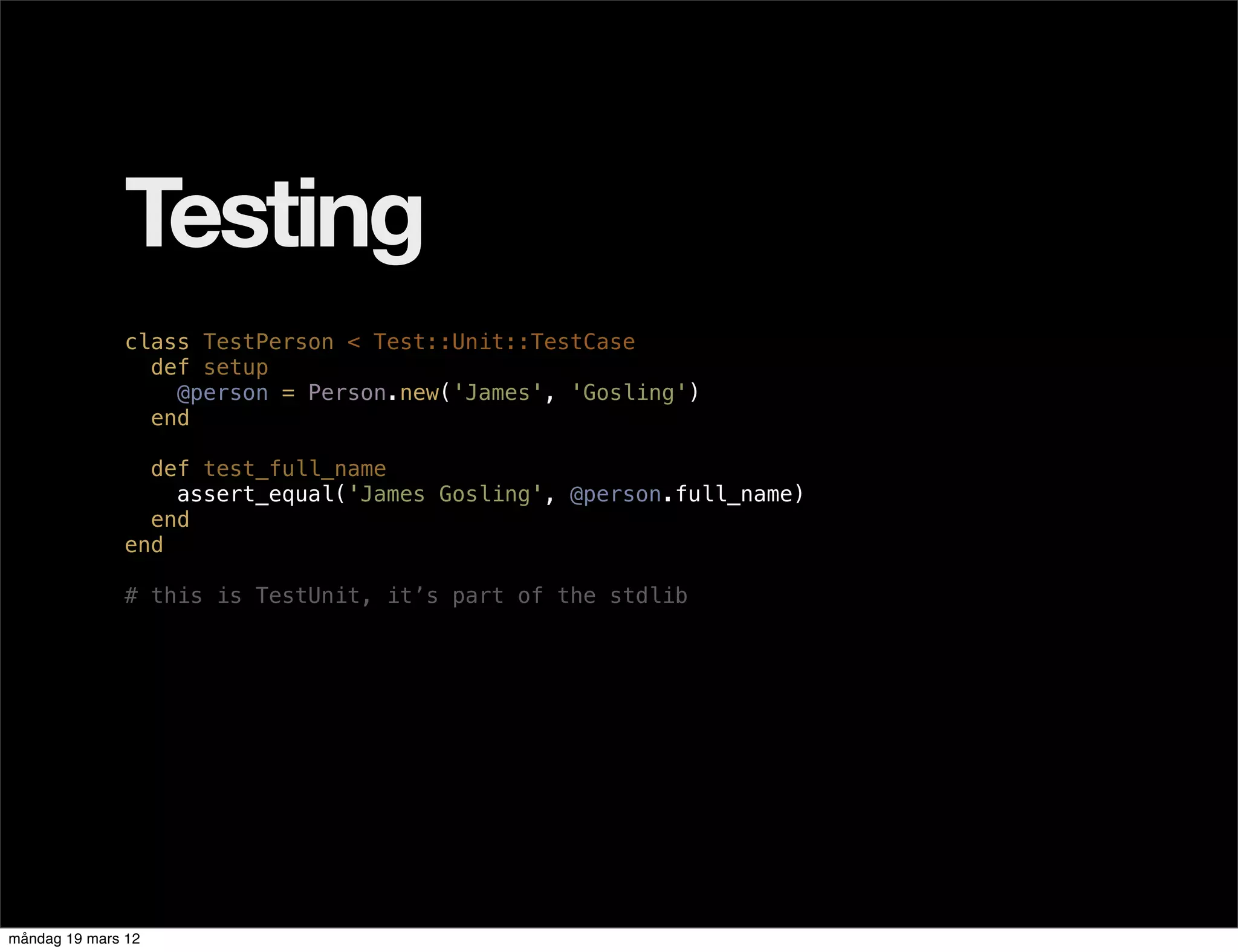 Testing
              class TestPerson < Test::Unit::TestCase
                def setup
                  @person = Person.new('James', 'Gosling')
                end

                def test_full_name
                  assert_equal('James Gosling', @person.full_name)
                end
              end

              # this is TestUnit, it’s part of the stdlib




måndag 19 mars 12
 