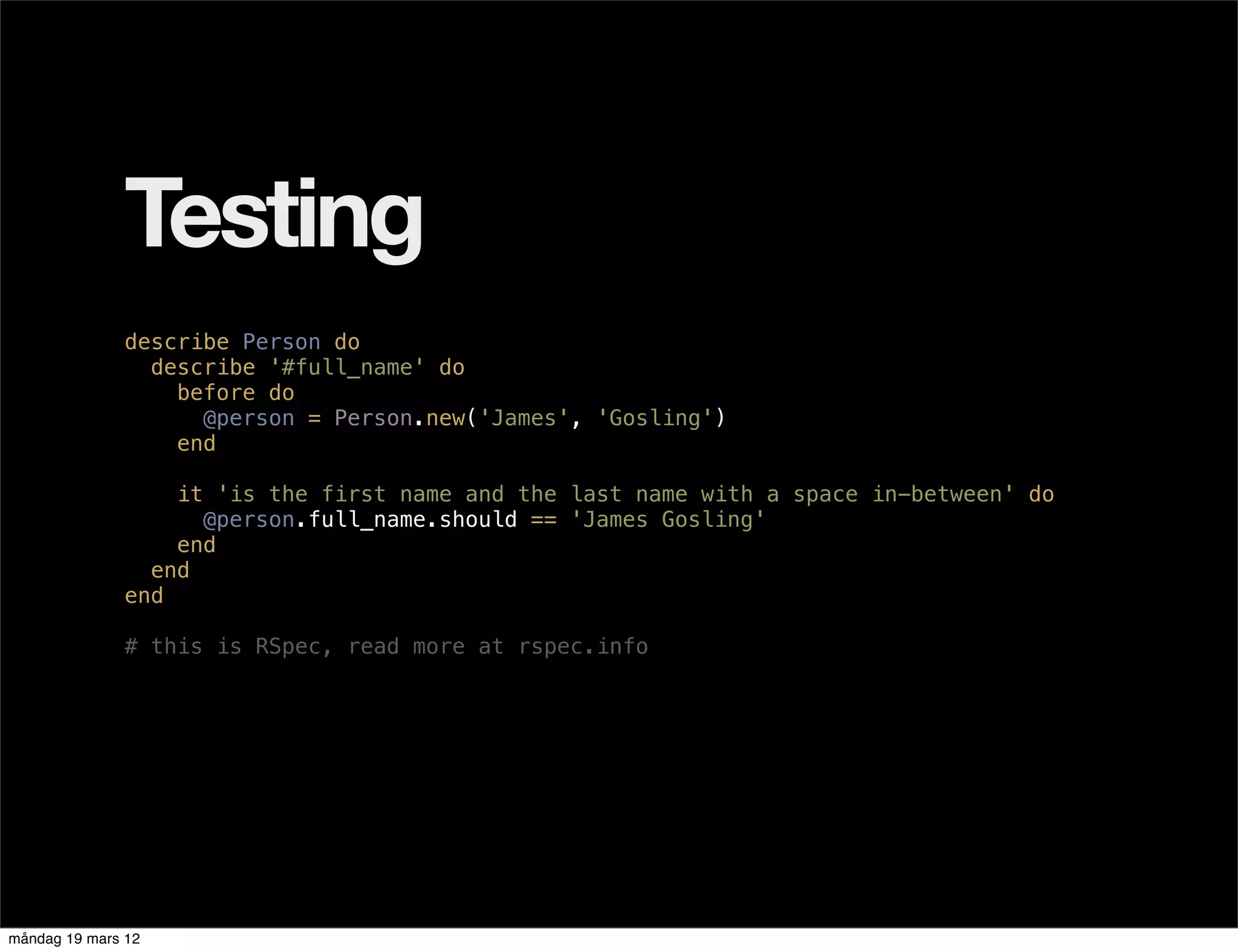 Testing
              describe Person do
                describe '#full_name' do
                  before do
                    @person = Person.new('James', 'Gosling')
                  end

                  it 'is the first name and the last name with a space in-between' do
                    @person.full_name.should == 'James Gosling'
                  end
                end
              end

              # this is RSpec, read more at rspec.info




måndag 19 mars 12
 