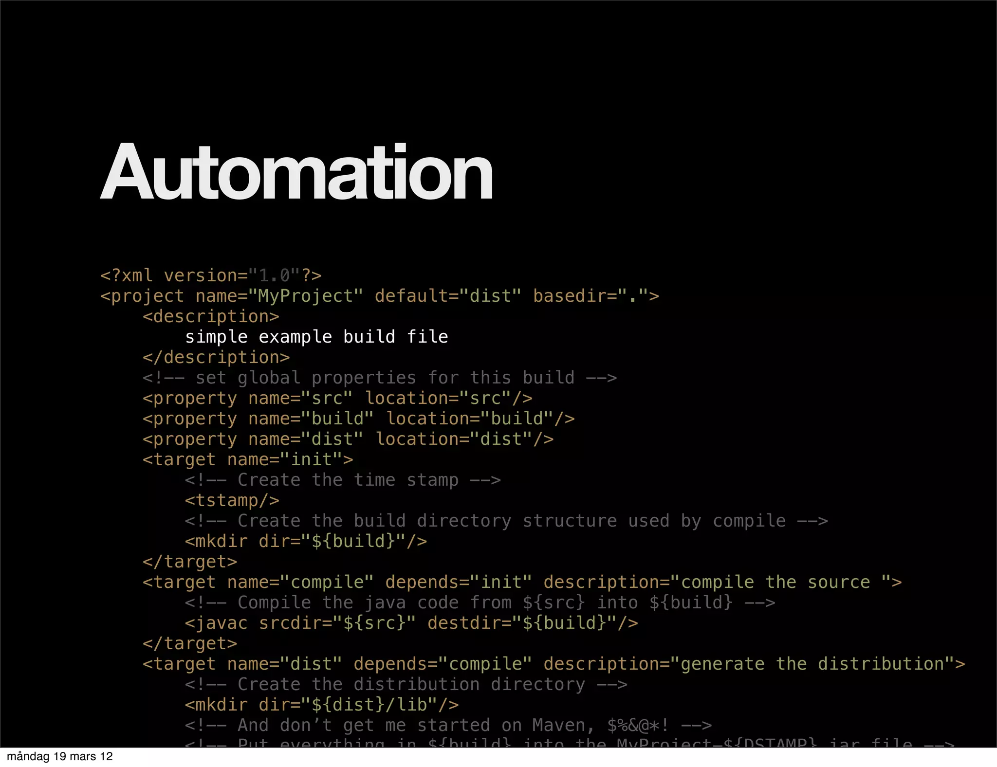 Automation
               <?xml version="1.0"?>
               <project name="MyProject" default="dist" basedir=".">
                   <description>
                       simple example build file
                   </description>
                   <!-- set global properties for this build -->
                   <property name="src" location="src"/>
                   <property name="build" location="build"/>
                   <property name="dist" location="dist"/>
                   <target name="init">
                       <!-- Create the time stamp -->
                       <tstamp/>
                       <!-- Create the build directory structure used by compile -->
                       <mkdir dir="${build}"/>
                   </target>
                   <target name="compile" depends="init" description="compile the source ">
                       <!-- Compile the java code from ${src} into ${build} -->
                       <javac srcdir="${src}" destdir="${build}"/>
                   </target>
                   <target name="dist" depends="compile" description="generate the distribution">
                       <!-- Create the distribution directory -->
                       <mkdir dir="${dist}/lib"/>
                       <!-- And don’t get me started on Maven, $%&@*! -->
                       <!-- Put everything in ${build} into the MyProject-${DSTAMP}.jar file -->
måndag 19 mars 12
 