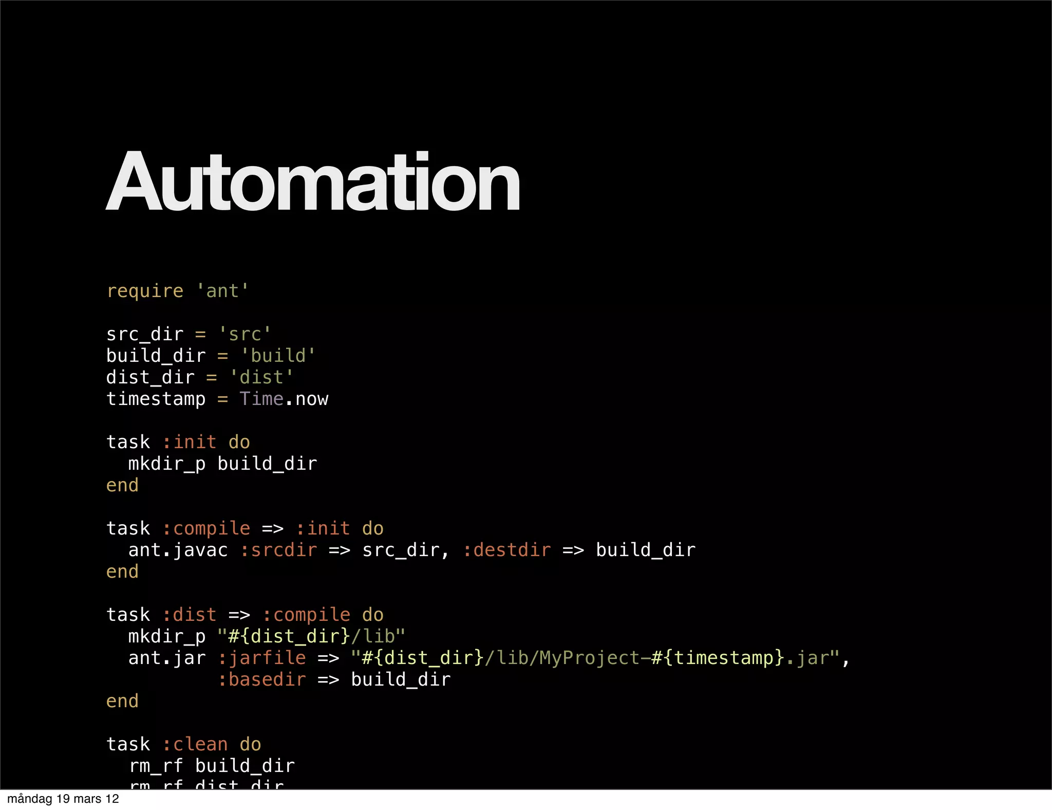 Automation
           require 'ant'

           src_dir = 'src'
           build_dir = 'build'
           dist_dir = 'dist'
           timestamp = Time.now

           task :init do
             mkdir_p build_dir
           end

           task :compile => :init do
             ant.javac :srcdir => src_dir, :destdir => build_dir
           end

           task :dist => :compile do
             mkdir_p "#{dist_dir}/lib"
             ant.jar :jarfile => "#{dist_dir}/lib/MyProject-#{timestamp}.jar",
                     :basedir => build_dir
           end

               task :clean do
                  rm_rf build_dir
                  rm_rf dist_dir
måndag 19 mars 12
 