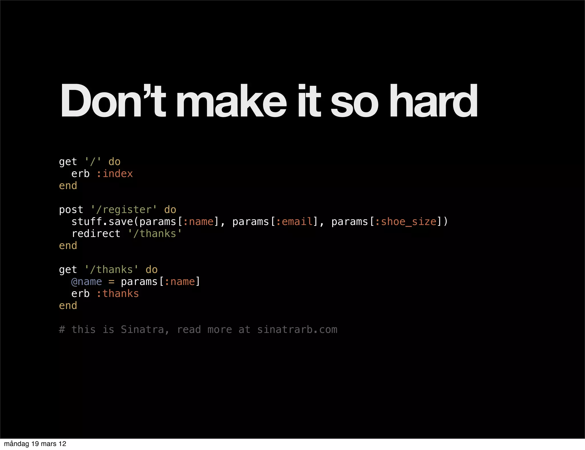 Don’t make it so hard
              get '/' do
                erb :index
              end

              post '/register' do
                stuff.save(params[:name], params[:email], params[:shoe_size])
                redirect '/thanks'
              end

              get '/thanks' do
                @name = params[:name]
                erb :thanks
              end

              # this is Sinatra, read more at sinatrarb.com




måndag 19 mars 12
 