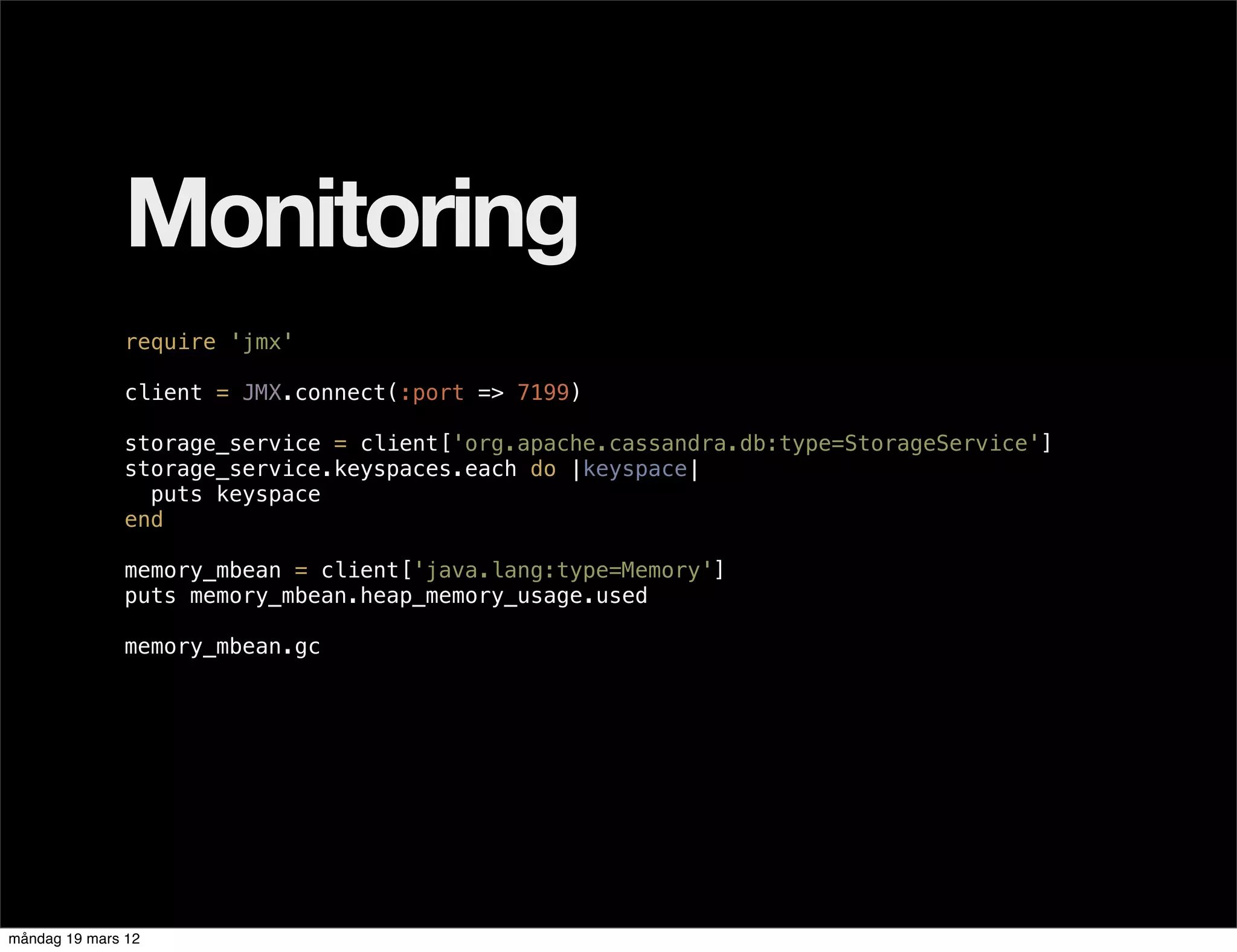 Monitoring
              require 'jmx'

              client = JMX.connect(:port => 7199)

              storage_service = client['org.apache.cassandra.db:type=StorageService']
              storage_service.keyspaces.each do |keyspace|
                puts keyspace
              end

              memory_mbean = client['java.lang:type=Memory']
              puts memory_mbean.heap_memory_usage.used

              memory_mbean.gc




måndag 19 mars 12
 