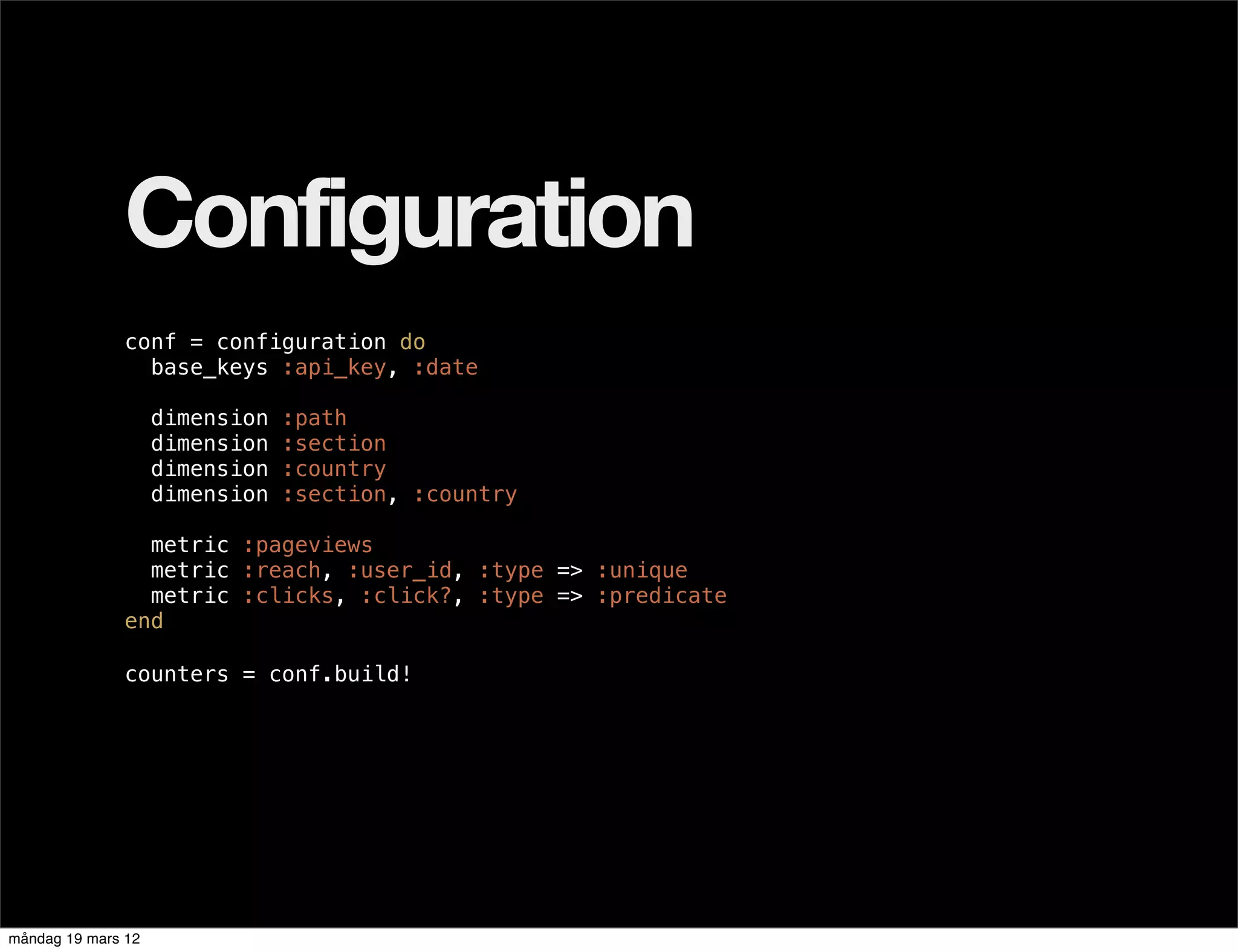 Configuration
              conf = configuration do
                base_keys :api_key, :date

                    dimension   :path
                    dimension   :section
                    dimension   :country
                    dimension   :section, :country

                metric :pageviews
                metric :reach, :user_id, :type => :unique
                metric :clicks, :click?, :type => :predicate
              end

              counters = conf.build!




måndag 19 mars 12
 