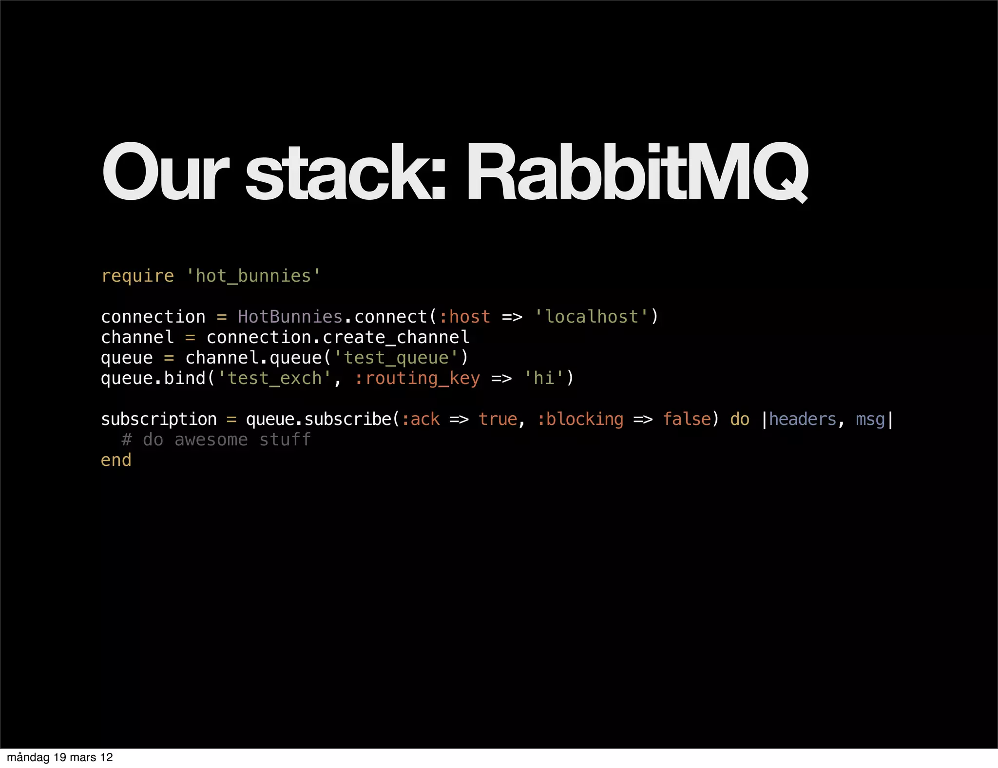 Our stack: RabbitMQ
              require 'hot_bunnies'

              connection = HotBunnies.connect(:host => 'localhost')
              channel = connection.create_channel
              queue = channel.queue('test_queue')
              queue.bind('test_exch', :routing_key => 'hi')

              subscription = queue.subscribe(:ack => true, :blocking => false) do |headers, msg|
                # do awesome stuff
              end




måndag 19 mars 12
 