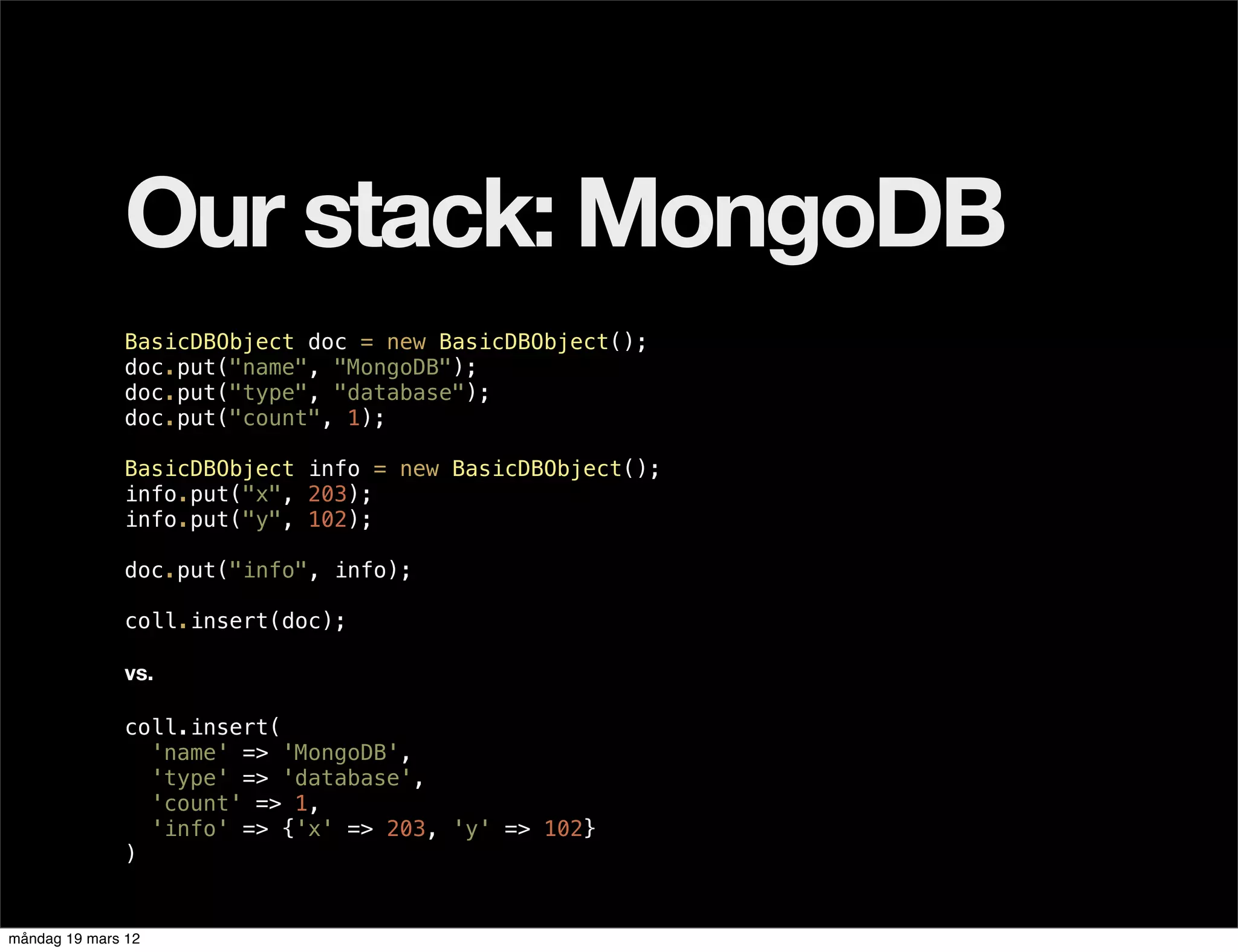 Our stack: MongoDB
              BasicDBObject doc = new BasicDBObject();
              doc.put("name", "MongoDB");
              doc.put("type", "database");
              doc.put("count", 1);

              BasicDBObject info = new BasicDBObject();
              info.put("x", 203);
              info.put("y", 102);

              doc.put("info", info);

              coll.insert(doc);

              vs.

              coll.insert(
                'name' => 'MongoDB',
                'type' => 'database',
                'count' => 1,
                'info' => {'x' => 203, 'y' => 102}
              )


måndag 19 mars 12
 