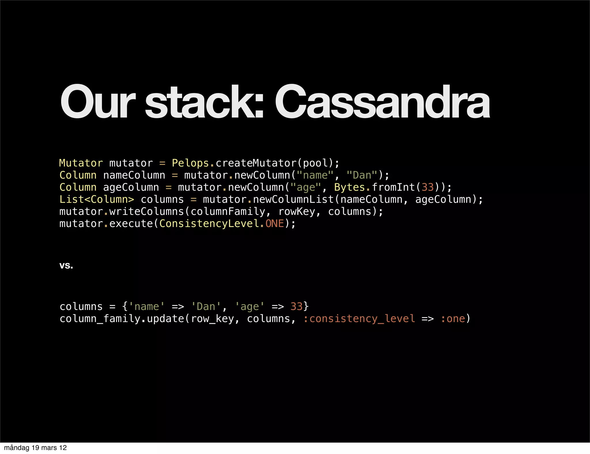 Our stack: Cassandra
              Mutator mutator = Pelops.createMutator(pool);
              Column nameColumn = mutator.newColumn("name", "Dan");
              Column ageColumn = mutator.newColumn("age", Bytes.fromInt(33));
              List<Column> columns = mutator.newColumnList(nameColumn, ageColumn);
              mutator.writeColumns(columnFamily, rowKey, columns);
              mutator.execute(ConsistencyLevel.ONE);



              vs.



              columns = {'name' => 'Dan', 'age' => 33}
              column_family.update(row_key, columns, :consistency_level => :one)




måndag 19 mars 12
 