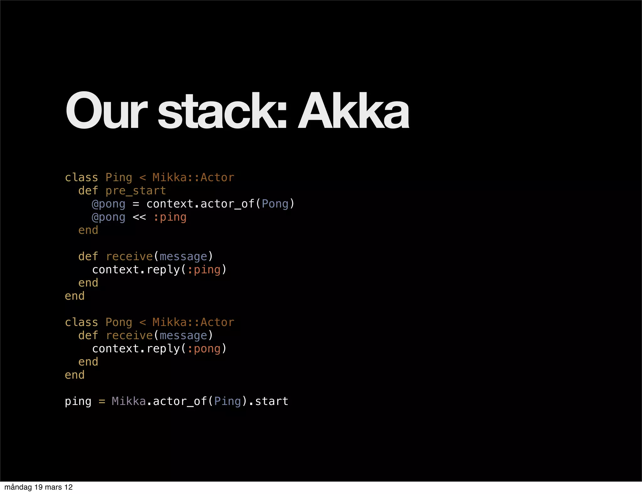 Our stack: Akka
              class Ping < Mikka::Actor
                def pre_start
                  @pong = context.actor_of(Pong)
                  @pong << :ping
                end

                def receive(message)
                  context.reply(:ping)
                end
              end

              class Pong < Mikka::Actor
                def receive(message)
                  context.reply(:pong)
                end
              end

              ping = Mikka.actor_of(Ping).start




måndag 19 mars 12
 