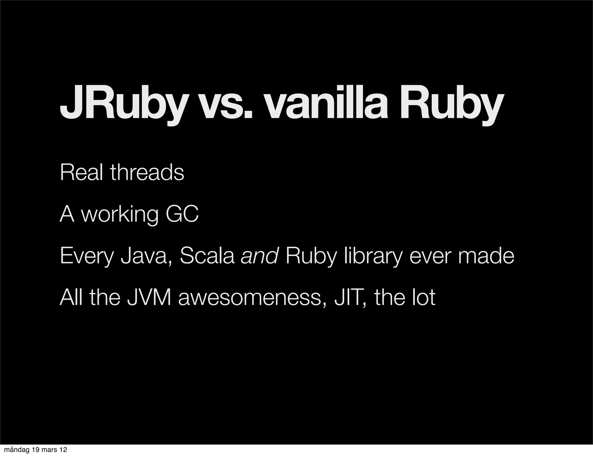 JRuby vs. vanilla Ruby
              Real threads
              A working GC
              Every Java, Scala and Ruby library ever made
              All the JVM awesomeness, JIT, the lot




måndag 19 mars 12
 