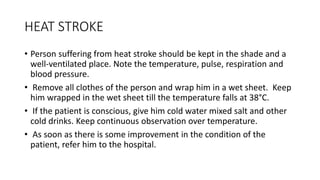 HEAT STROKE
• Person suffering from heat stroke should be kept in the shade and a
well-ventilated place. Note the temperature, pulse, respiration and
blood pressure.
• Remove all clothes of the person and wrap him in a wet sheet. Keep
him wrapped in the wet sheet till the temperature falls at 38°C.
• If the patient is conscious, give him cold water mixed salt and other
cold drinks. Keep continuous observation over temperature.
• As soon as there is some improvement in the condition of the
patient, refer him to the hospital.
 