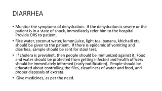DIARRHEA
• Monitor the symptoms of dehydration. If the dehydration is severe or the
patient is in a state of shock, immediately refer him to the hospital.
Provide ORS to patient.
• Rice water, coconut water, lemon juice, light tea, banana, khichadi etc.
should be given to the patient. If there is epidemic of vomiting and
diarrhea, sample should be sent for stool test.
• If cholera is prevalent, then people should be immunized against it. Food
and water should be protected from getting infected and health officers
should be immediately informed (early notification). People should be
educated about controlling the files, cleanliness of water and food, and
proper disposals of excreta.
• Give medicines, as per the need.
 