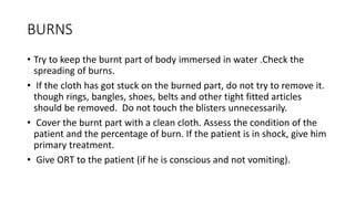 BURNS
• Try to keep the burnt part of body immersed in water .Check the
spreading of burns.
• If the cloth has got stuck on the burned part, do not try to remove it.
though rings, bangles, shoes, belts and other tight fitted articles
should be removed. Do not touch the blisters unnecessarily.
• Cover the burnt part with a clean cloth. Assess the condition of the
patient and the percentage of burn. If the patient is in shock, give him
primary treatment.
• Give ORT to the patient (if he is conscious and not vomiting).
 