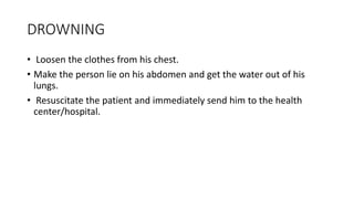 DROWNING
• Loosen the clothes from his chest.
• Make the person lie on his abdomen and get the water out of his
lungs.
• Resuscitate the patient and immediately send him to the health
center/hospital.
 