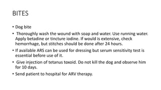 BITES
• Dog bite
• Thoroughly wash the wound with soap and water. Use running water.
Apply betadine or tincture iodine. If would is extensive, check
hemorrhage, but stitches should be done after 24 hours.
• If available ARS can be used for dressing but serum sensitivity test is
essential before use of it.
• Give injection of tetanus toxoid. Do not kill the dog and observe him
for 10 days.
• Send patient to hospital for ARV therapy.
 