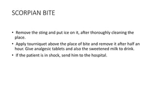 SCORPIAN BITE
• Remove the sting and put ice on it, after thoroughly cleaning the
place.
• Apply tourniquet above the place of bite and remove it after half an
hour. Give analgesic tablets and also the sweetened milk to drink.
• If the patient is in shock, send him to the hospital.
 