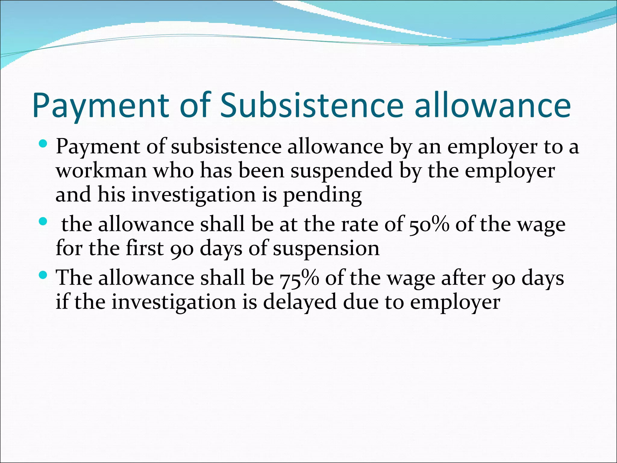 Payment of Subsistence allowance
 Payment of subsistence allowance by an employer to a
  workman who has been suspended by the employer
  and his investigation is pending
 the allowance shall be at the rate of 50% of the wage
  for the first 90 days of suspension
 The allowance shall be 75% of the wage after 90 days
  if the investigation is delayed due to employer
 
