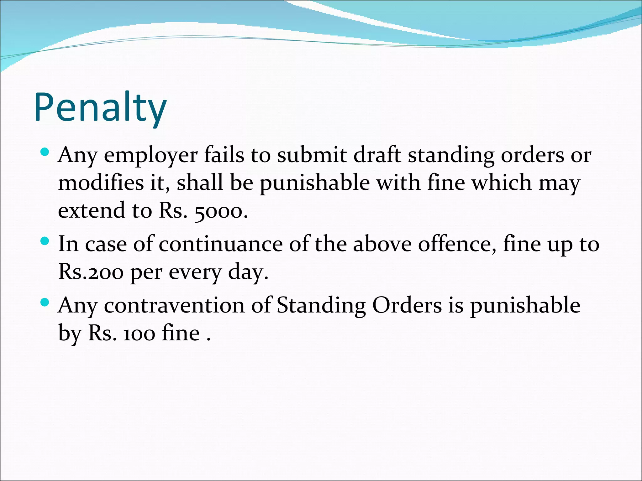 Penalty
 Any employer fails to submit draft standing orders or
  modifies it, shall be punishable with fine which may
  extend to Rs. 5000.
 In case of continuance of the above offence, fine up to
  Rs.200 per every day.
 Any contravention of Standing Orders is punishable
  by Rs. 100 fine .
 