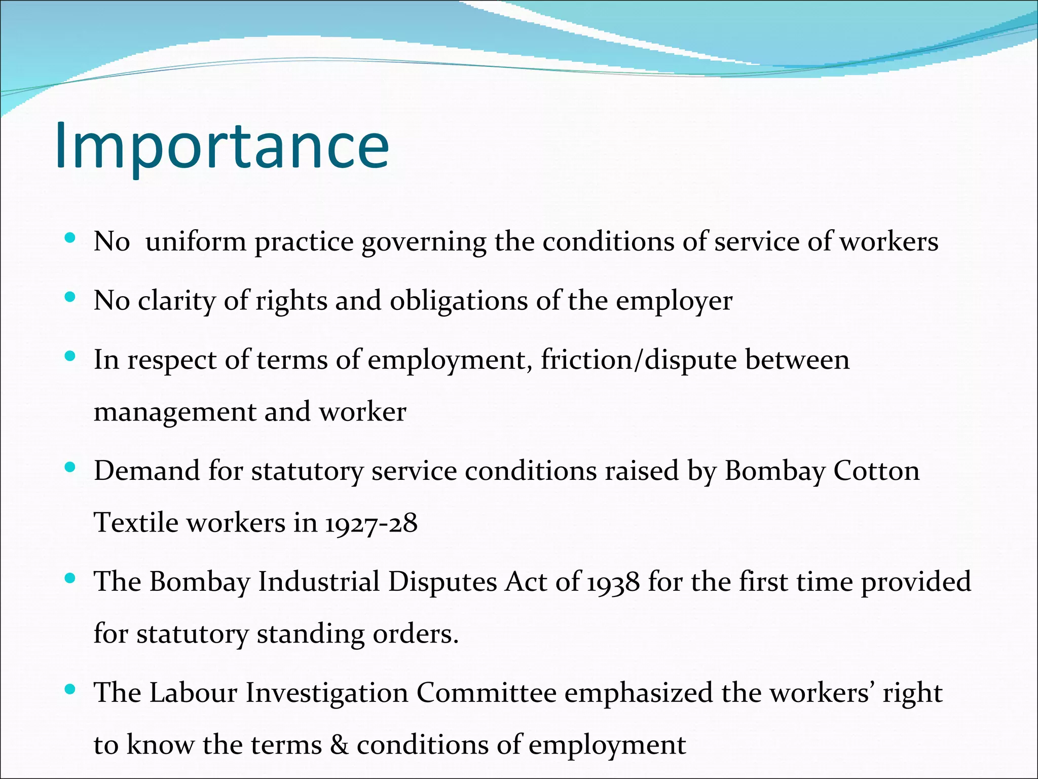 Importance
 No uniform practice governing the conditions of service of workers

 No clarity of rights and obligations of the employer

 In respect of terms of employment, friction/dispute between

  management and worker
 Demand for statutory service conditions raised by Bombay Cotton

  Textile workers in 1927-28
 The Bombay Industrial Disputes Act of 1938 for the first time provided

  for statutory standing orders.
 The Labour Investigation Committee emphasized the workers’ right

  to know the terms & conditions of employment
 