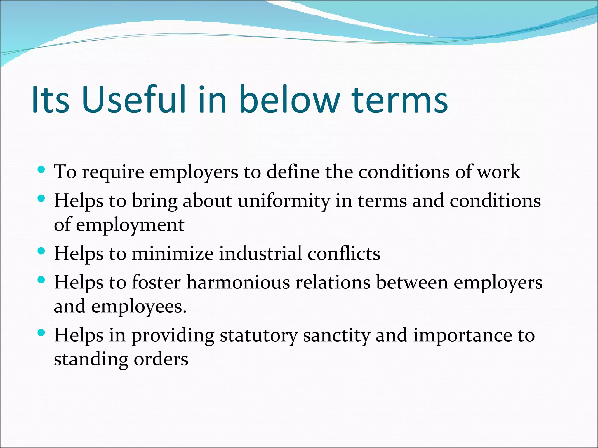 Its Useful in below terms
 To require employers to define the conditions of work
 Helps to bring about uniformity in terms and conditions
  of employment
 Helps to minimize industrial conflicts
 Helps to foster harmonious relations between employers
  and employees.
 Helps in providing statutory sanctity and importance to
  standing orders
 