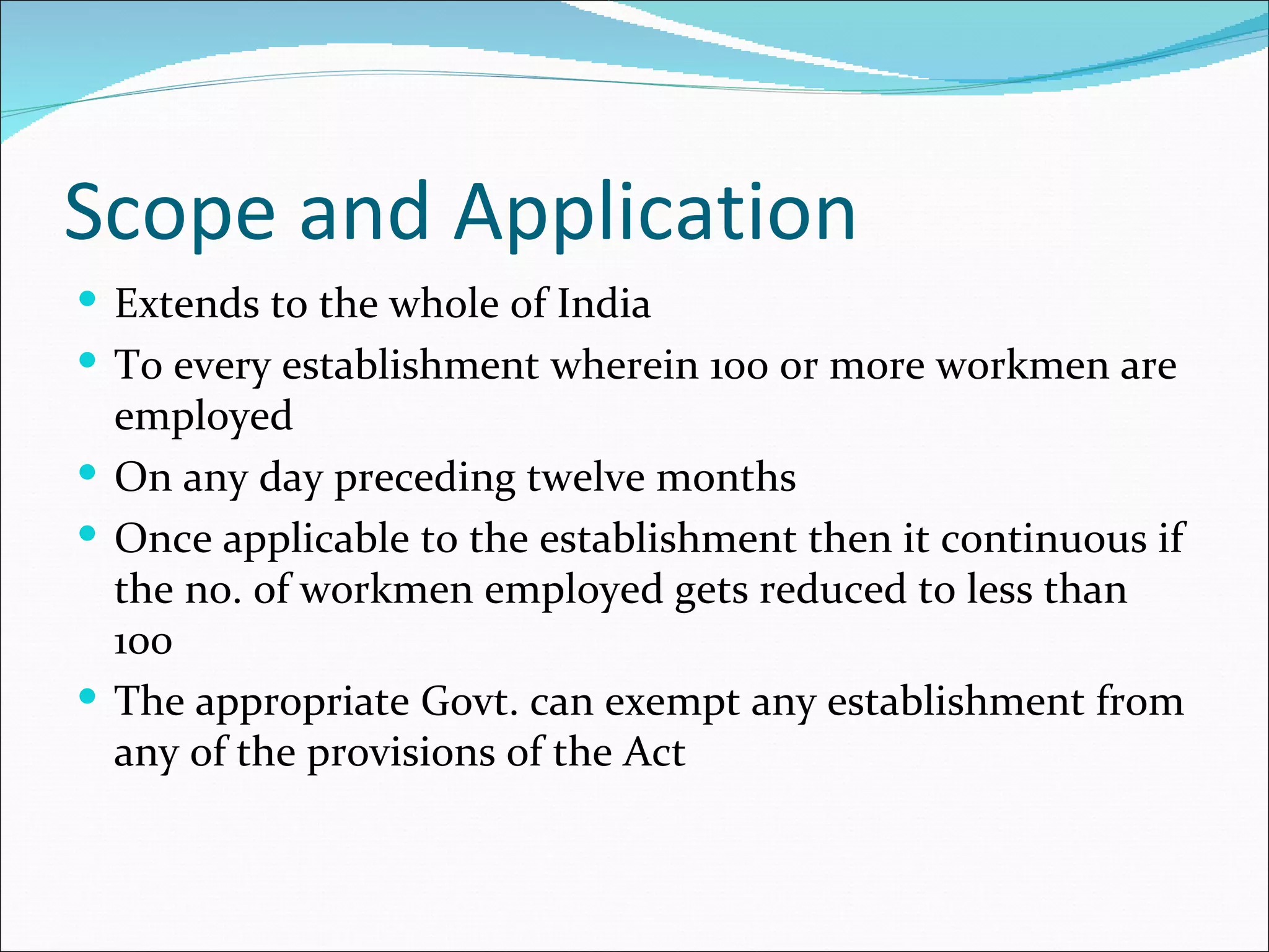 Scope and Application
 Extends to the whole of India
 To every establishment wherein 100 or more workmen are
  employed
 On any day preceding twelve months
 Once applicable to the establishment then it continuous if
  the no. of workmen employed gets reduced to less than
  100
 The appropriate Govt. can exempt any establishment from
  any of the provisions of the Act
 