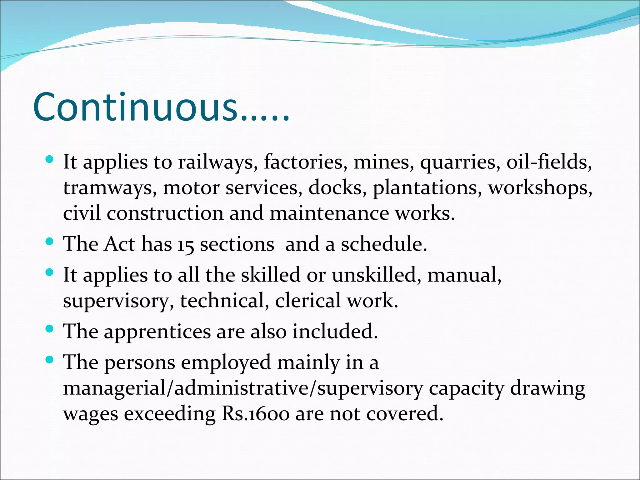 Continuous…..
 It applies to railways, factories, mines, quarries, oil-fields,
    tramways, motor services, docks, plantations, workshops,
    civil construction and maintenance works.
   The Act has 15 sections and a schedule.
   It applies to all the skilled or unskilled, manual,
    supervisory, technical, clerical work.
   The apprentices are also included.
   The persons employed mainly in a
    managerial/administrative/supervisory capacity drawing
    wages exceeding Rs.1600 are not covered.
 
