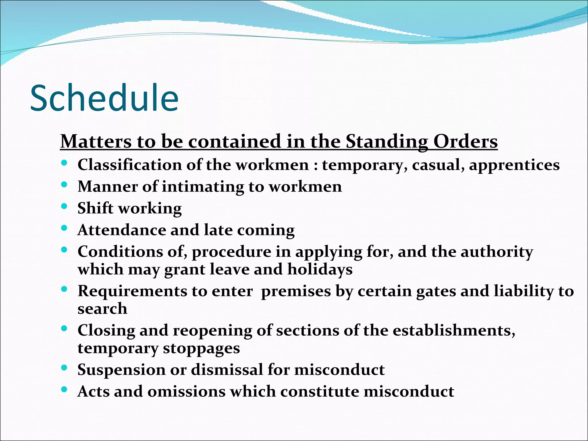 Schedule
 Matters to be contained in the Standing Orders
    Classification of the workmen : temporary, casual, apprentices
    Manner of intimating to workmen
    Shift working
    Attendance and late coming
    Conditions of, procedure in applying for, and the authority
     which may grant leave and holidays
    Requirements to enter premises by certain gates and liability to
     search
    Closing and reopening of sections of the establishments,
     temporary stoppages
    Suspension or dismissal for misconduct
    Acts and omissions which constitute misconduct
 