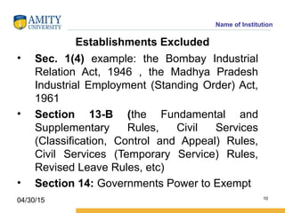 Name of Institution
Establishments Excluded
• Sec. 1(4) example: the Bombay Industrial
Relation Act, 1946 , the Madhya Pradesh
Industrial Employment (Standing Order) Act,
1961
• Section 13­B (the Fundamental and
Supplementary Rules, Civil Services
(Classification, Control and Appeal) Rules,
Civil Services (Temporary Service) Rules,
Revised Leave Rules, etc)
• Section 14: Governments Power to Exempt
10
04/30/15
 