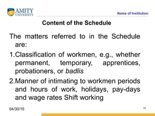 Name of Institution
Content of the Schedule
The matters referred to in the Schedule
are:
1.Classification of workmen, e.g., whether
permanent, temporary, apprentices,
probationers, or badlis
2.Manner of intimating to workmen periods
and hours of work, holidays, pay-days
and wage rates Shift working
12
04/30/15
 