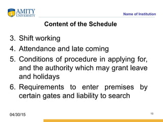 Name of Institution
Content of the Schedule
3. Shift working
4. Attendance and late coming
5. Conditions of procedure in applying for,
and the authority which may grant leave
and holidays
6. Requirements to enter premises by
certain gates and liability to search
13
04/30/15
 