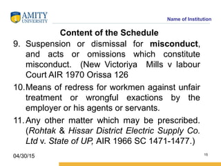 Name of Institution
Content of the Schedule
9. Suspension or dismissal for misconduct,
and acts or omissions which constitute
misconduct. (New Victoriya Mills v labour
Court AIR 1970 Orissa 126
10.Means of redress for workmen against unfair
treatment or wrongful exactions by the
employer or his agents or servants.
11.Any other matter which may be prescribed.
(Rohtak & Hissar District Electric Supply Co.
Ltd v. State of UP, AIR 1966 SC 1471-1477.)
15
04/30/15
 
